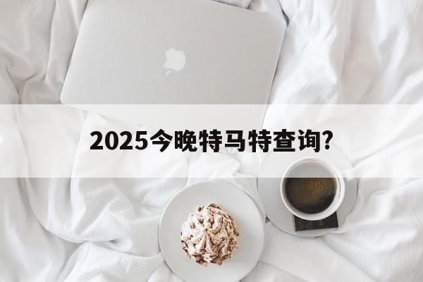 2025今晚特马特查询?(2025今晚特马特查询今天多少)
